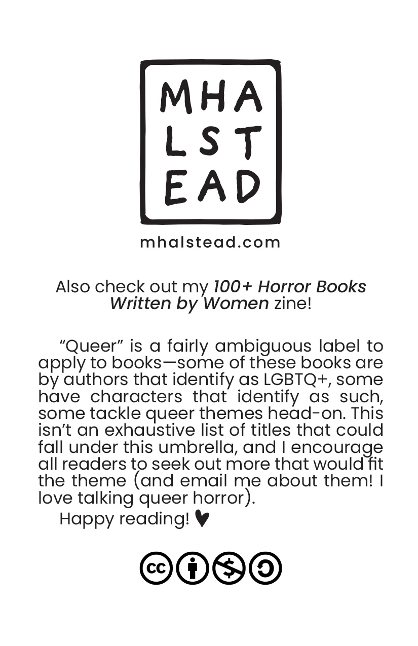 Back cover of the zine with M. Halstead's logo and the words: Also check out my 100+ Horror Books Written by Women zine! 'Queer' is a fairly ambiguous label to apply to books--some of these books are by authors that identify as LGBTQ+, some have characters that identify as such, some tackle queer themes head-on. This isn't an exhaustive list of titles that could fall under this umbrella and I encourage all readers to seek out more that would fit the theme (and email me about them! I love talking queer horror). Happy reading!