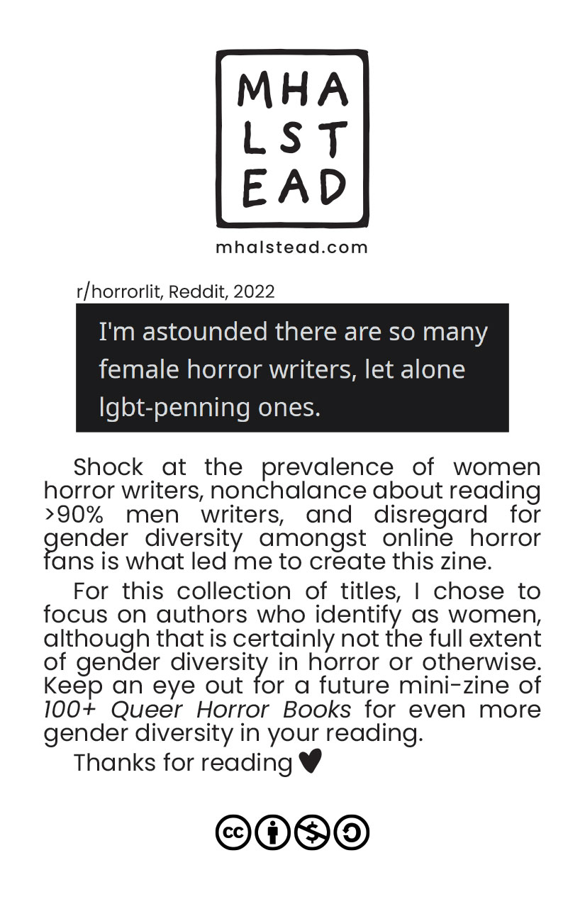 Back cover of the zine. M. Halstead's logo at the top. Screenshot labeled r/horrorlit, Reddit, 2022 which says 'I'm astounded there are so many female horror authors, let alone LGBT-penning ones.' A note by the zine author follows: Shock at the prevalence of women horror writers, nonchalance about reading more than 90% men writers, and disregard for gender diversity amongst online horror fans is what led me to create this zine. For this collection of titles, I chose to focus on authors who identify as women, although that is certainly not the full extent of gender diversity in horror or otherwise. Keep an eye out for a future mini-zine of gender diversity in your reading. Thanks for reading!